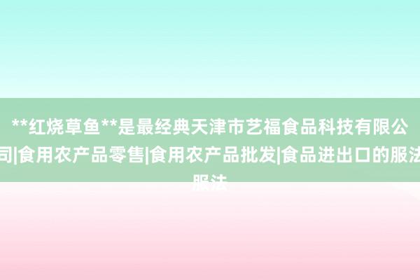 **红烧草鱼**是最经典天津市艺福食品科技有限公司|食用农产品零售|食用农产品批发|食品进出口的服法
