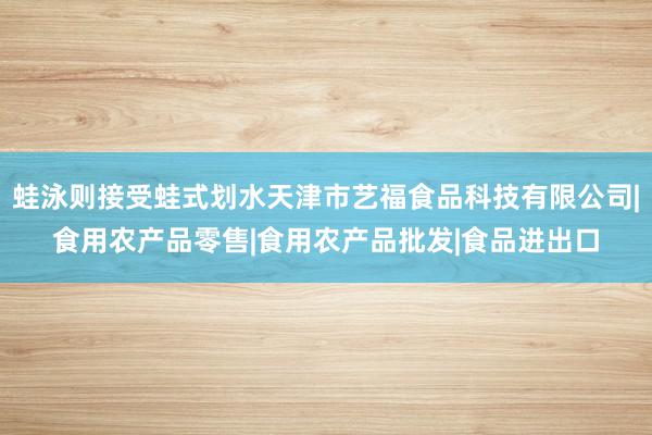 蛙泳则接受蛙式划水天津市艺福食品科技有限公司|食用农产品零售|食用农产品批发|食品进出口